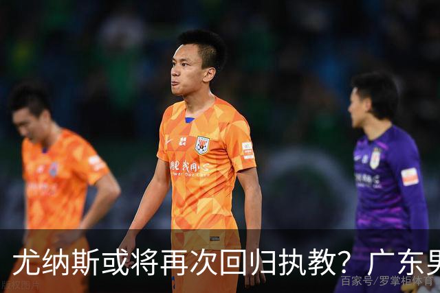 尤纳斯或将再次回归执教？广东男篮头号主帅人选出现变动，朱芳雨根本做不了主